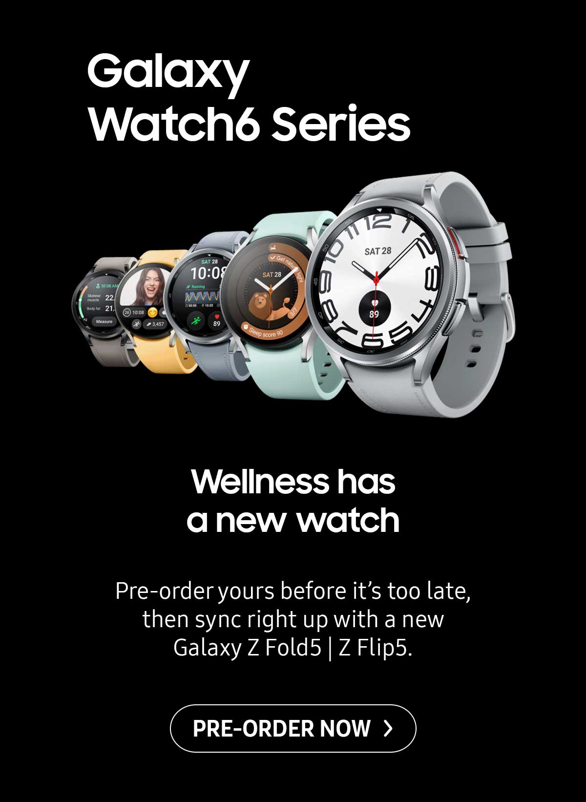 Galaxy Watch6 Series. Wellness has a new watch. Pre-order yours before it's too late, then sync right up with a new Galaxy Z Fold5 | Z Flip5. Pre-order now!